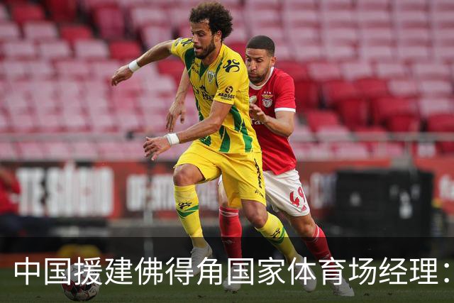 中国援建佛得角国家体育场经理：逼平西班牙，我一点都不惊讶